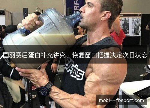 国羽赛后蛋白补充讲究,恢复窗口把握决定次日状态 国羽赛后蛋白补充讲究,恢复窗口把握决定次日状态