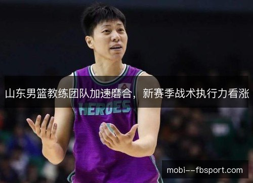 山东男篮教练团队加速磨合，新赛季战术执行力看涨